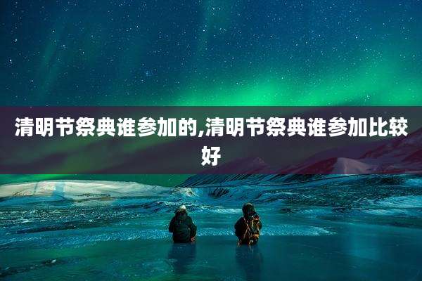清明节祭典谁参加的,清明节祭典谁参加比较好