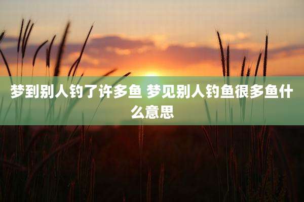 梦到别人钓了许多鱼 梦见别人钓鱼很多鱼什么意思