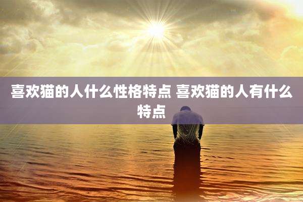 喜欢猫的人什么性格特点 喜欢猫的人有什么特点