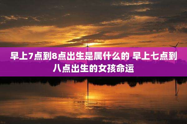 早上7点到8点出生是属什么的 早上七点到八点出生的女孩命运