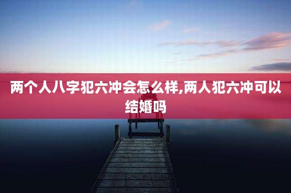 两个人八字犯六冲会怎么样,两人犯六冲可以结婚吗