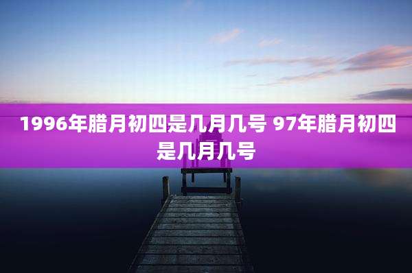 1996年腊月初四是几月几号 97年腊月初四是几月几号