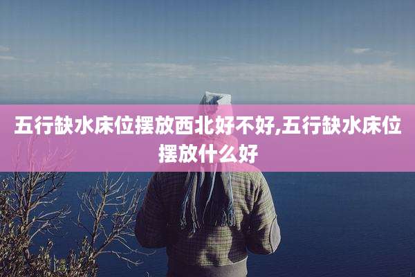 五行缺水床位摆放西北好不好,五行缺水床位摆放什么好