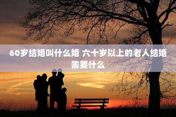 60岁结婚叫什么婚 六十岁以上的老人结婚需要什么