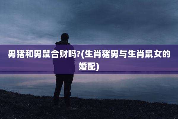 男猪和男鼠合财吗?(生肖猪男与生肖鼠女的婚配)