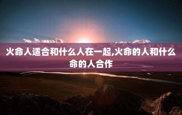 火命人适合和什么人在一起,火命的人和什么命的人合作