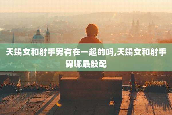 天蝎女和射手男有在一起的吗,天蝎女和射手男哪最般配