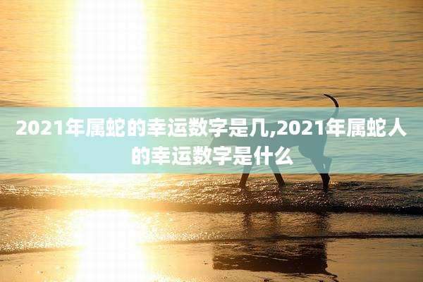 2021年属蛇的幸运数字是几,2021年属蛇人的幸运数字是什么