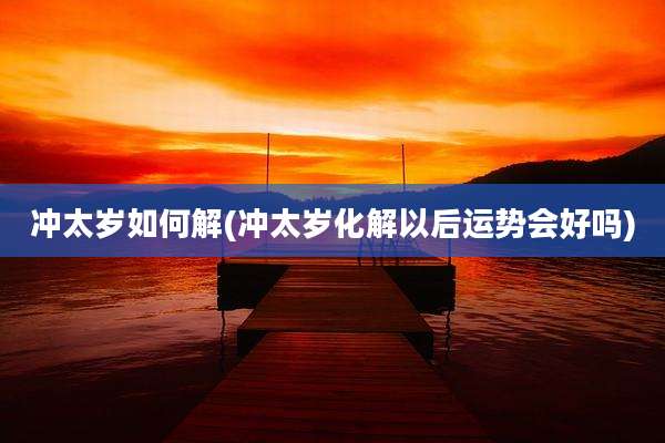 冲太岁如何解(冲太岁化解以后运势会好吗)
