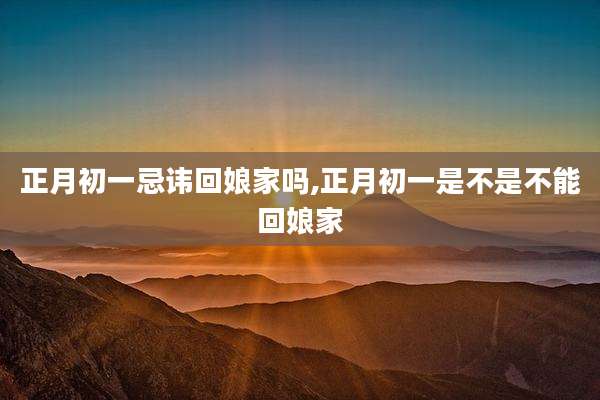 正月初一忌讳回娘家吗,正月初一是不是不能回娘家