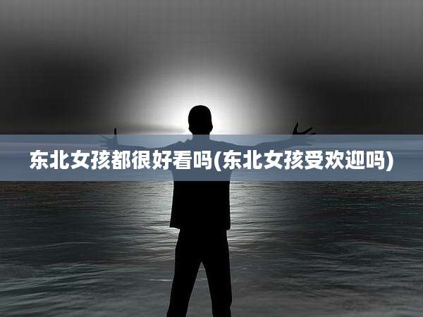 东北女孩都很好看吗(东北女孩受欢迎吗)