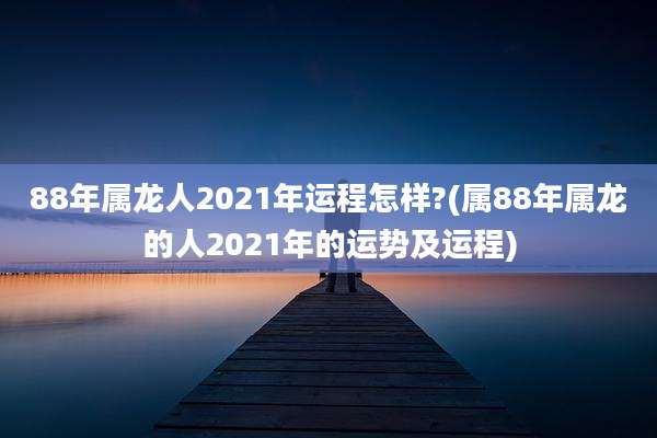88年属龙人2021年运程怎样?(属88年属龙的人2021年的运势及运程)