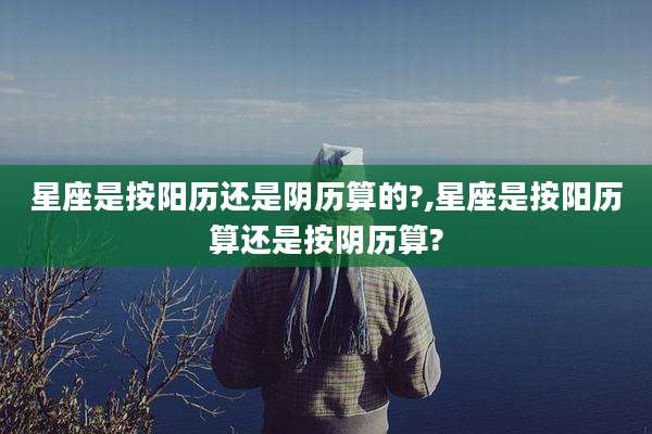 星座是按阳历还是阴历算的?,星座是按阳历算还是按阴历算?