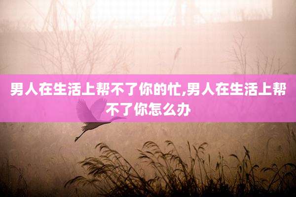 男人在生活上帮不了你的忙,男人在生活上帮不了你怎么办