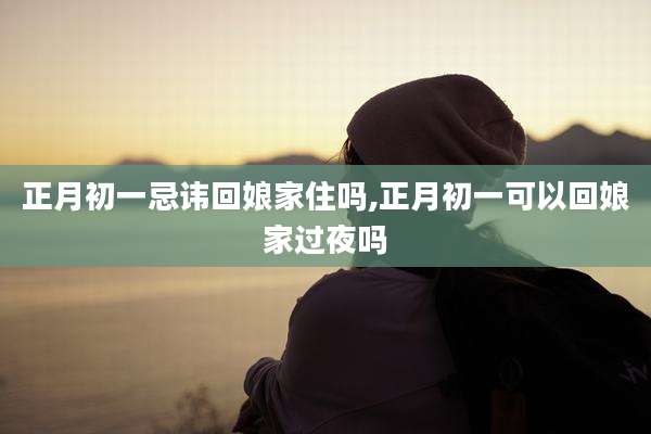 正月初一忌讳回娘家住吗,正月初一可以回娘家过夜吗