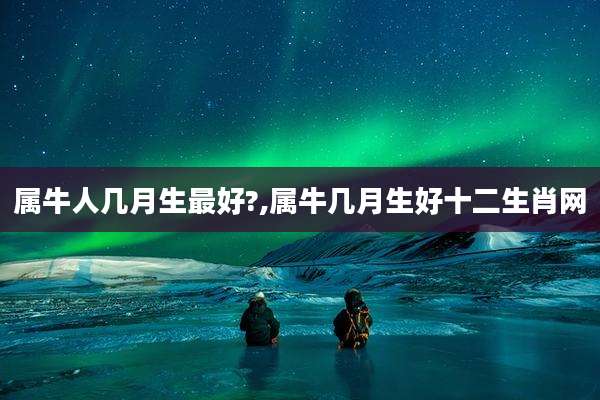属牛人几月生最好?,属牛几月生好十二生肖网
