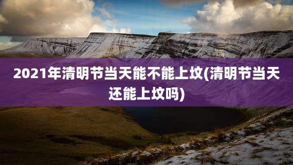 2021年清明节当天能不能上坟(清明节当天还能上坟吗)