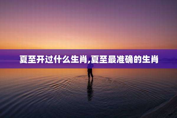 夏至开过什么生肖,夏至最准确的生肖
