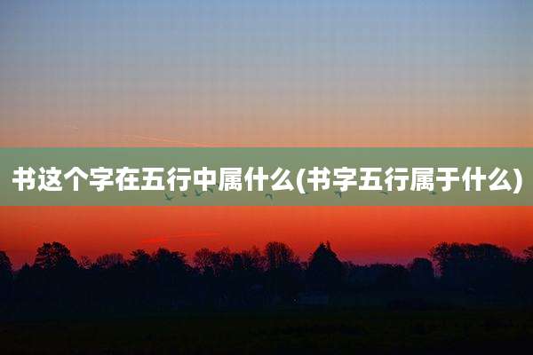 书这个字在五行中属什么(书字五行属于什么)