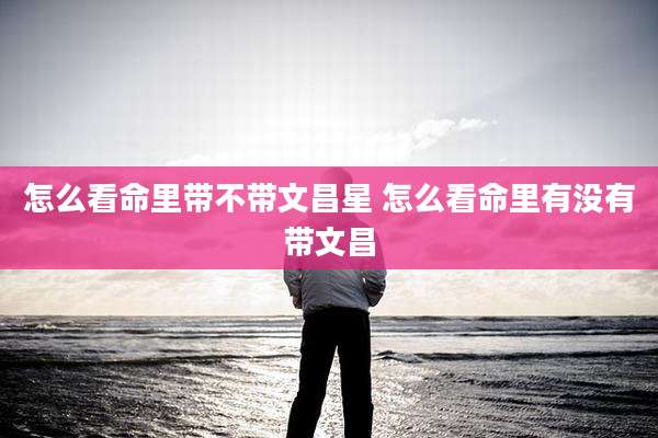 怎么看命里带不带文昌星 怎么看命里有没有带文昌