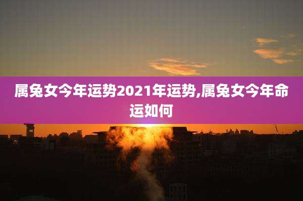 属兔女今年运势2021年运势,属兔女今年命运如何