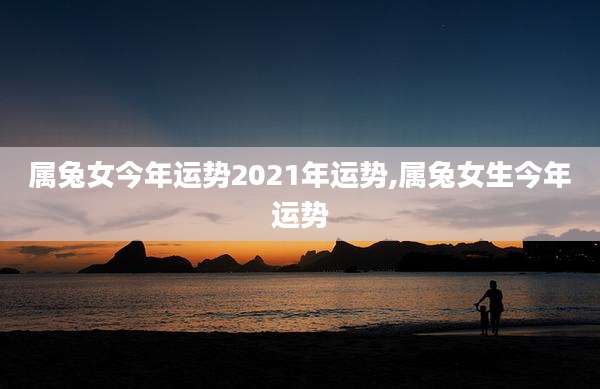 属兔女今年运势2021年运势,属兔女生今年运势