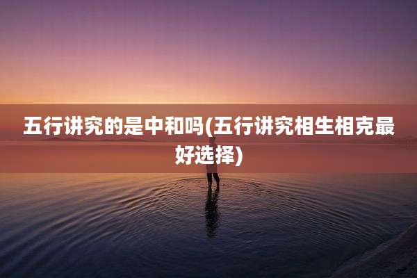 五行讲究的是中和吗(五行讲究相生相克最好选择)