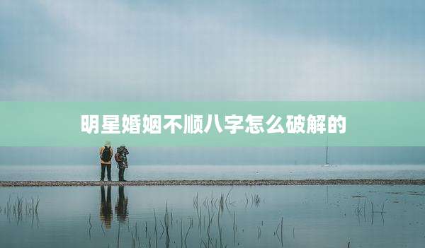 明星婚姻不顺八字怎么破解的