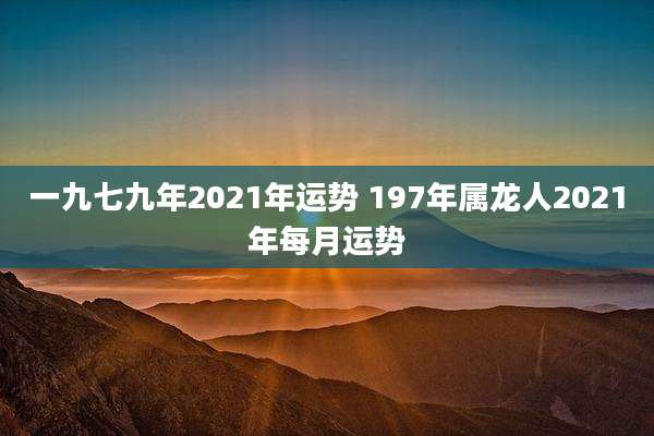 一九七九年2021年运势 197年属龙人2021年每月运势