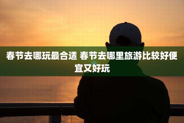 春节去哪玩最合适 春节去哪里旅游比较好便宜又好玩