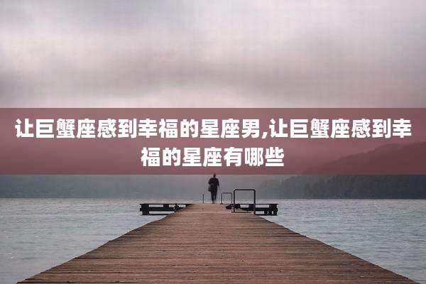让巨蟹座感到幸福的星座男,让巨蟹座感到幸福的星座有哪些