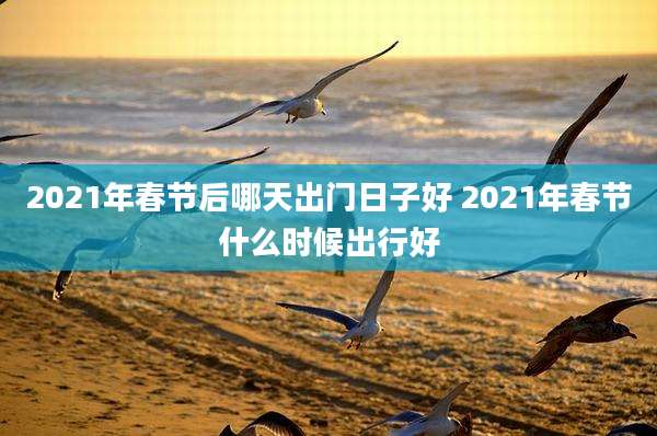 2021年春节后哪天出门日子好 2021年春节什么时候出行好