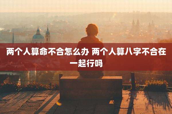 两个人算命不合怎么办 两个人算八字不合在一起行吗