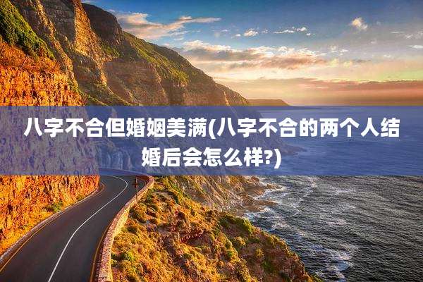 八字不合但婚姻美满(八字不合的两个人结婚后会怎么样?)