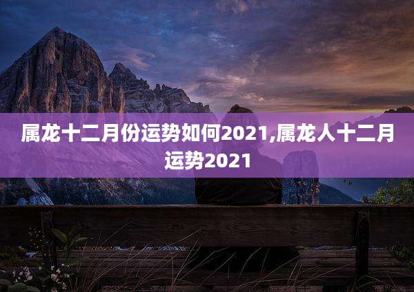 属龙十二月份运势如何2021,属龙人十二月运势2021