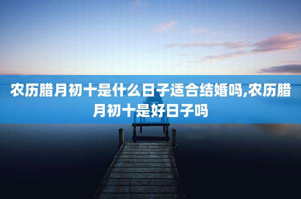 农历腊月初十是什么日子适合结婚吗,农历腊月初十是好日子吗