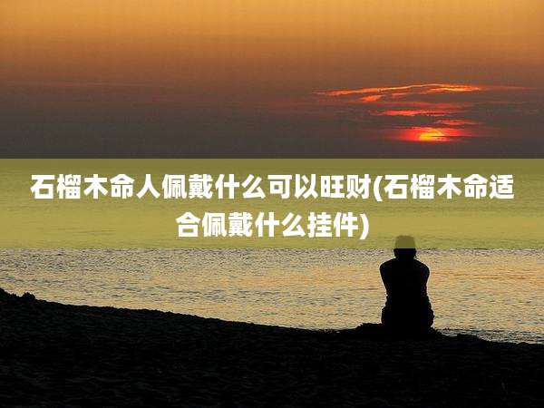 石榴木命人佩戴什么可以旺财(石榴木命适合佩戴什么挂件)