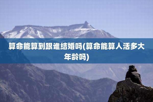 算命能算到跟谁结婚吗(算命能算人活多大年龄吗)