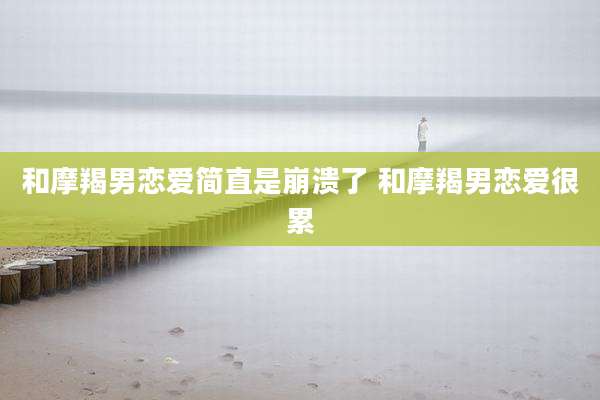 和摩羯男恋爱简直是崩溃了 和摩羯男恋爱很累