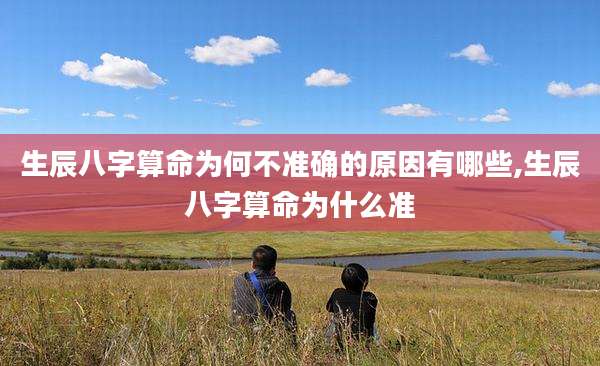 生辰八字算命为何不准确的原因有哪些,生辰八字算命为什么准