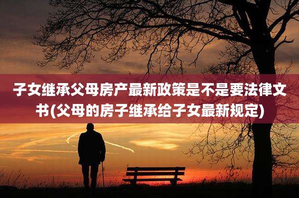 子女继承父母房产最新政策是不是要法律文书(父母的房子继承给子女最新规定)