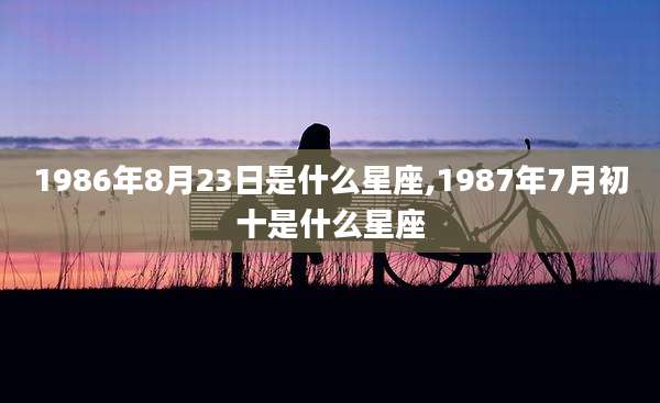1986年8月23日是什么星座,1987年7月初十是什么星座