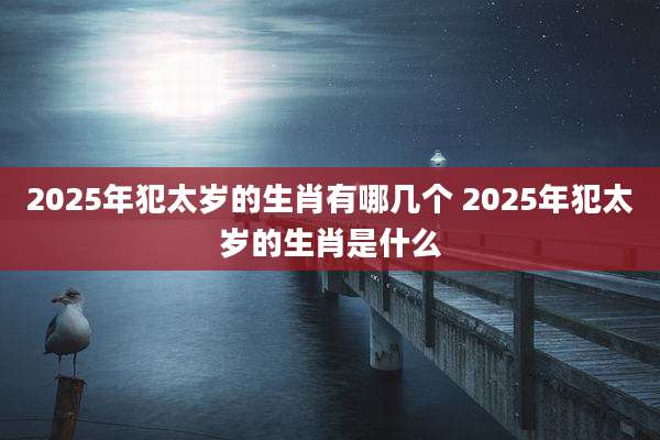 2025年犯太岁的生肖有哪几个 2025年犯太岁的生肖是什么