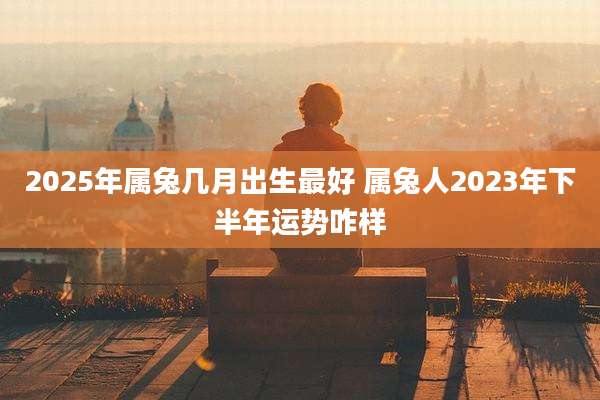 2025年属兔几月出生最好 属兔人2023年下半年运势咋样