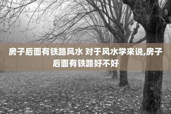 房子后面有铁路风水 对于风水学来说,房子后面有铁路好不好