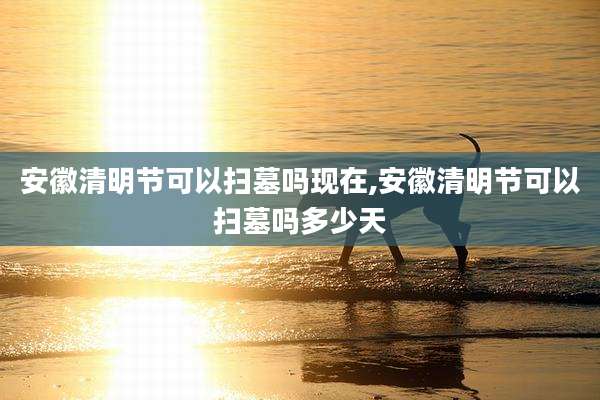 安徽清明节可以扫墓吗现在,安徽清明节可以扫墓吗多少天