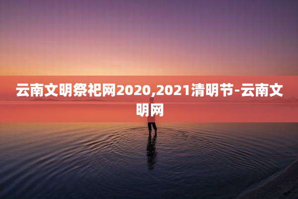 云南文明祭祀网2020,2021清明节-云南文明网