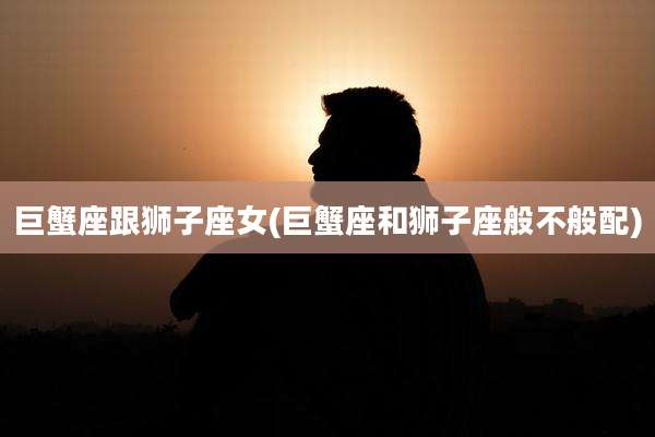 巨蟹座跟狮子座女(巨蟹座和狮子座般不般配)