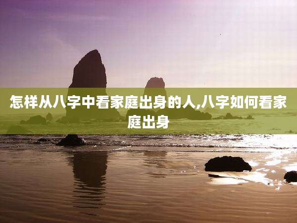 怎样从八字中看家庭出身的人,八字如何看家庭出身