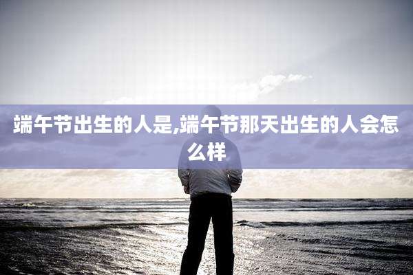 端午节出生的人是,端午节那天出生的人会怎么样